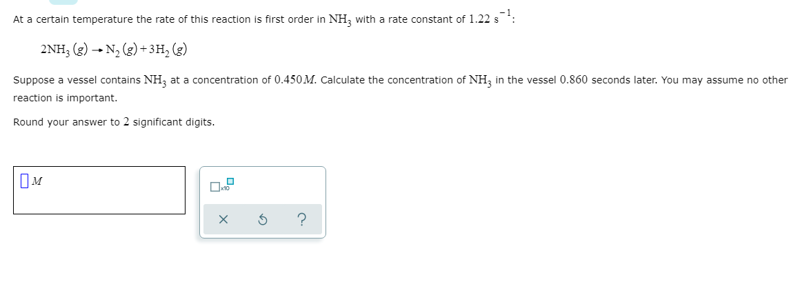 At a certain temperature the rate of this reaction is first order in NH, with a rate constant of 1.22 s
2NH3 (g) - N, (g) + 3H, (g)
Suppose a vessel contains NH, at a concentration of 0.450M. Calculate the concentration of NH, in the vessel 0.860 seconds later. You may assume no other
reaction is important.
Round your answer to 2 significant digits.
OM
