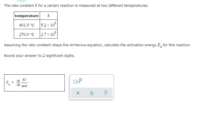 The rate constant k for a certain reaction is measured at two different temperatures:
temperature
k
401.0 °C
5.2 x 10°
270.0 °C
|2.7 × 10°
Assuming the rate constant obeys the Arrhenius equation, calculate the activation energy E, for this reaction.
Round your answer to 2 significant digits.
E
Ox10
%3D
mol

