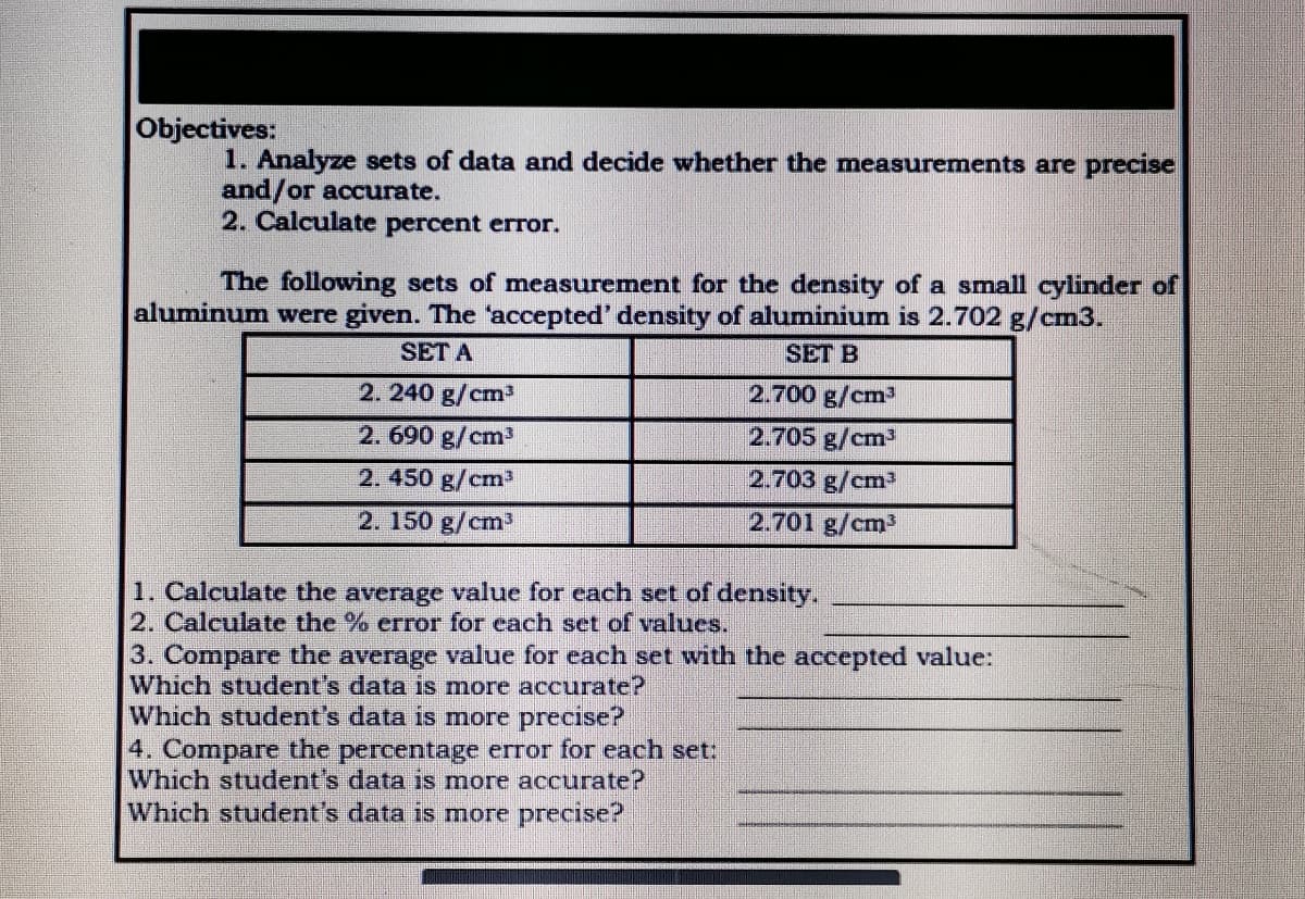 Objectives:
1. Analyze sets of data and decide whether the measurements are precise
and/or accurate.
2. Calculate percent error.
The following sets of measurement for the density of a small cylinder of
aluminum were given. The "accepted' density of aluminium is 2.702 g/cm3.
SET A
SET B
2. 240 g/cm
2.700 g/cm3
2.690 g/cm3
2.705 g/cm3
2.450 g/cm3
2.703 g/cm³
2. 150 g/cm
2.701 g/cm³
1. Calculate the average value for each set of density.
2. Calculate the % error for each set of values.
3. Compare the average value for each set with the accepted value:
Which student's data is more accurate?
Which student's data is more precise?
4. Compare the percentage error for each set:
Which student's data is more accurate?
Which student's data is more precise?
