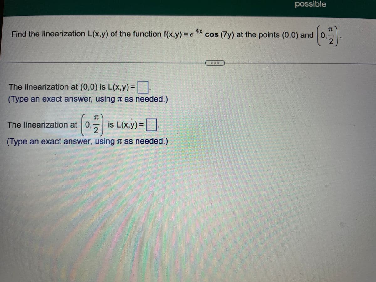 possible
Find the linearization L(x,y) of the function f(x,y)% e X cos (7y) at the points (0,0) and 0,
4x
TC
The linearization at (0,0) is L(x,y)=|.
%3D
(Type an exact answer, using t as needed.)
元
The linearization at 0, is L(x,y)=|
(Type an exact answer, using n as needed.)
