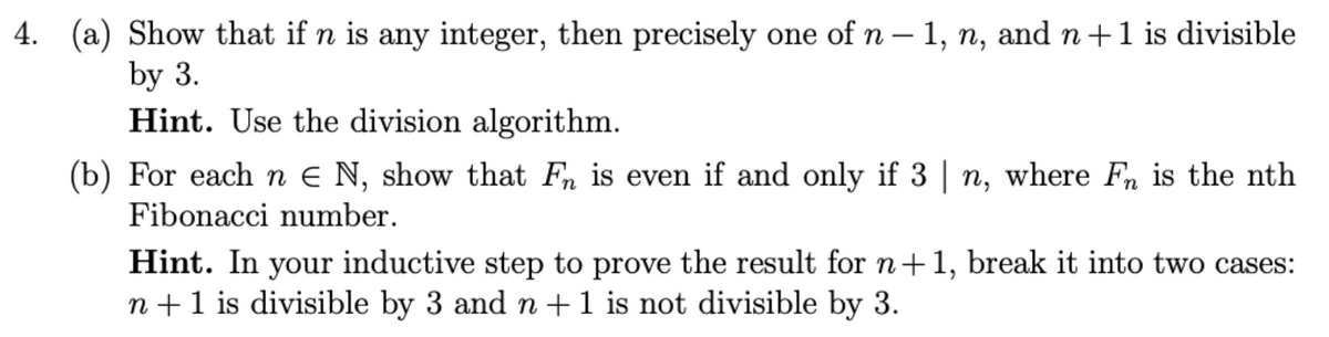 4. (a) Show that if n is any integer, then precisely one of n – 1, n, and n+1 is divisible
by 3.
Hint. Use the division algorithm.
(b) For each n € N, show that Fn is even if and only if 3 | n, where Fn is the nth
Fibonacci number.
Hint. In your inductive step to prove the result for n+1, break it into two cases:
n +1 is divisible by 3 and n+1 is not divisible by 3.
