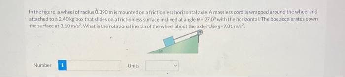 In the figure, a wheel of radius 0.390 m is mounted on a frictionless horizontal axle. Amassless cord is wrapped around the wheel and
attached to a 2.40 kg box that slides on a frictionless surface inclined at angle e- 270° with the horizontal. The box accelerates down
the surface at 3.10 m/s? What is the rotational inertia of the wheel about the axle? Use g-9.81 m/s?.
Number
Units
