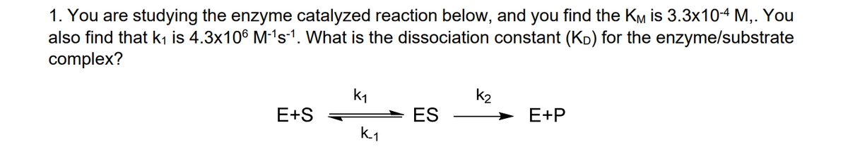 1. You are studying the enzyme catalyzed reaction below, and you find the KM is 3.3x10-4 M,. You
also find that k1 is 4.3x106 M-'s-1. What is the dissociation constant (KD) for the enzyme/substrate
complex?
k1
k2
E+S
ES
E+P
k.1
