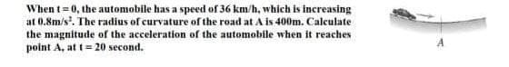 When t= 0, the automobile has a speed of 36 km/h, which is increasing
at 0.8m/s'. The radius of curvature of the road at A is 400m. Calculate
the magnitude of the acceleration of the automobile when it reaches
point A, at t= 20 second.
A
