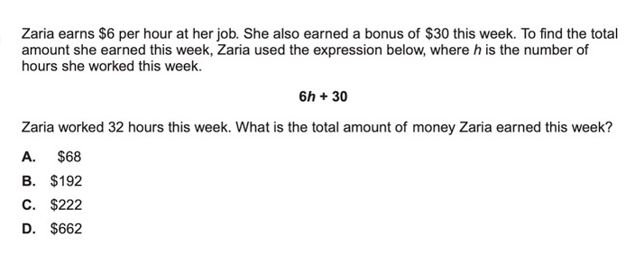 Zaria earns $6 per hour at her job. She also earned a bonus of $30 this week. To find the total
amount she earned this week, Zaria used the expression below, where h is the number of
hours she worked this week.
6h + 30
Zaria worked 32 hours this week. What is the total amount of money Zaria earned this week?
A.
$68
B. $192
C. $222
D. $662

