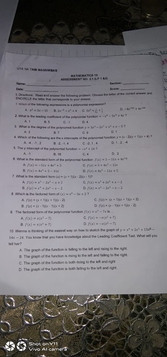 UYA NA TABI MAGSIMBAG
MATHEMATICS 10
ASSESSMENT NO. 2.1 (LP1 &2)
Name:
Section:
Date:
Score:
. Directions: Read and answer the following problem. Choose the letter of the correct answer and
ENCIRCLE the letter that corresponds to your answer.
1. Which of the following expressions is a polynomial expression?
A. x +3x - 15
D. -4x100 + 4x100
B. 2x- - x + 4
C. 3x2
2. What is the leading coefficient of the polynomial function = -x - 5x' + 4x ?
А. 1
В.5
C. -1
D. 4
3. What is the degree of the polynomial function y = 3x° - 2x + x +x- 5?
D. 1
A. 3
В. 7
C.9
4. Which of the following are the x-intercepts of the polynomial function y = (x - 2)(x + 1)(x + 4) ?
A. 4,-1, 2
B. -2, -1, 4
C. -2,1, 4
D. 1,2,4
5. The y intercept of the polynomial function = -x + 16 ?
A. -1
В. 16
C. 4
D. 2
6. What is the standard form of the polynomial function f(x) = 5 - 11x + 4x?
A. f(x) = -1lx + 4x + 5
C. f(x) = 5+4x - 11x
B. f(x) = 4x +5- 11x
D. f(x) = 4x – 11x + 5
7. What is the standard form (x) - (x + 1)(x - 2)(x - 1)?
A. f(x) = x - 2x2 -x + 2
C. f(x) = x + 2x² + x – 2
B. f(x) = x + 2x2 – x - 2
D. ((x) = x' - 2x -x-2
8. Which is the factored form of (x) = x - 3x + 2 ?
A. f(x) = (x + 1)(x + 1)(x - 2)
C. f(x) = -(x + 1)(x + 1)(x + 2)
B. f(x) = (x - 1)(x - 1)(x + 2)
D. f(x) = (x - 1)(x + 1)(x - 2)
%3D
9. The factored form of the polynomial function f(x) = x' - 7x is.
A. f(x) = x(x? - 7)
C. f(x) = -x(x + 7)
B. f(x) = x(x? + 7)
D. f(x) = -x(x? -7)
10. Wenna is thinking of the easiest way on how to sketch the graph of y = x* + 2x + 13x -
14x - 24. You know that you have knowledge about the Leading Coefficient Test. What will you
tell her?
A. The graph of the function is falling to the left and rising to the right.
B. The graph of the function is rising to the left and falling to the right.
C. The graph of the function is both rising to the left and right
D. The graph of the function is both falling to the left and right.
Shot on Y11
Vivo Al camera
