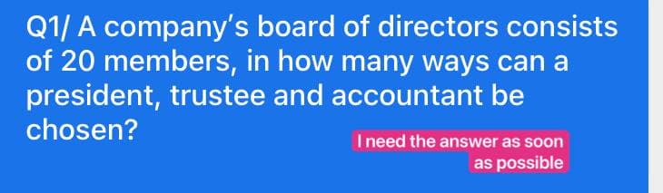 Q1/ A company's board of directors consists
of 20 members, in how many ways can a
president, trustee and accountant be
chosen?
Ineed the answer as soon
as possible
