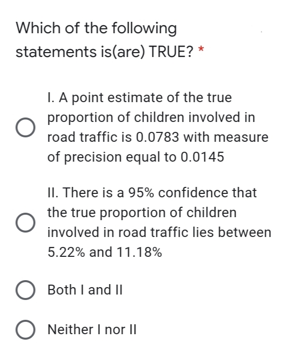 Which of the following
statements is(are) TRUE? *
I. A point estimate of the true
proportion of children involved in
road traffic is 0.0783 with measure
of precision equal to 0.0145
II. There is a 95% confidence that
the true proportion of children
involved in road traffic lies between
5.22% and 11.18%
O Both I and II
O Neither I nor II
