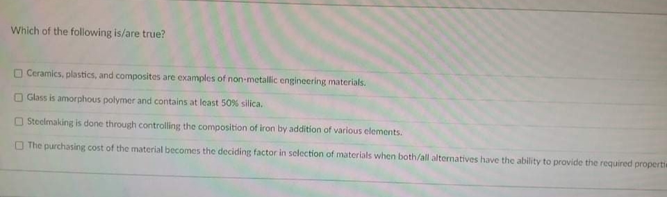 Which of the following is/are true?
O Ceramics, plastics, and composites are examples of non-metallic engineering materials.
Glass is amorphous polymer and contains at least 50% silica.
O Steelmaking is done through controlling the composition of iron by addition of various elements.
O The purchasing cost of the material becomes the deciding factor in selection of materials when both/all alternatives have the ability to provide the required propertia

