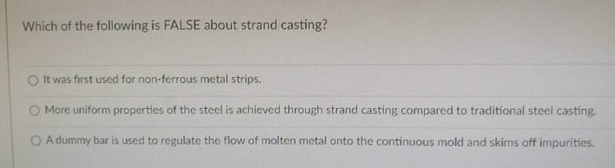 Which of the following is FALSE about strand casting?
O It was first used for non-ferrous metal strips.
O More uniform properties of the steel is achieved through strand casting compared to traditional steel casting.
O A dummy bar is used to regulate the flow of molten metal onto the continuous mold and skims off impurities.
