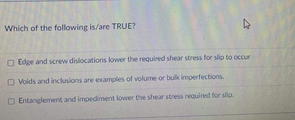 Which of the following is/are TRUE?
O Edge and screw dislocations lower the required shear stress for slip to occur
O Voids and inclusions are examples of volume or bulk imperfections.
O Entanglement and impediment lower the shear stress required for slip.
