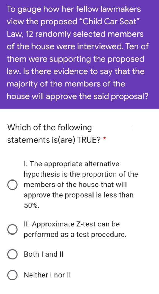 To gauge how her fellow lawmakers
view the proposed “Child Car Seat"
Law, 12 randomly selected members
of the house were interviewed. Ten of
them were supporting the proposed
law. Is there evidence to say that the
majority of the members of the
house will approve the said proposal?
Which of the following
statements is(are) TRUE? *
I. The appropriate alternative
hypothesis is the proportion of the
O members of the house that will
approve the proposal is less than
50%.
II. Approximate Z-test can be
performed as a test procedure.
O Both I and II
O Neither I nor II
