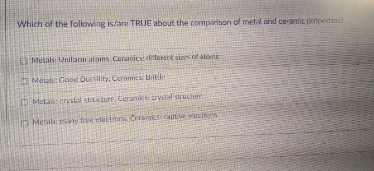 Which of the following is/are TRUE about the comparison of metal and ceramic properties?
O Metals: Uniform atoms, Ceramics: different sizes of atoms
O Metals: Good Ductility, Ceramics: Brittle
O Metals: crystal structure, Ceramics: crystal structure,
O Metals: many free electrons, Ceramics: captive electrons
