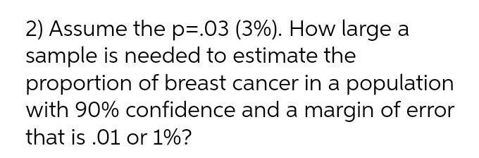 2) Assume the p=.03 (3%). How large a
sample is needed to estimate the
proportion of breast cancer in a population
with 90% confidence and a margin of error
that is .01 or 1%?
