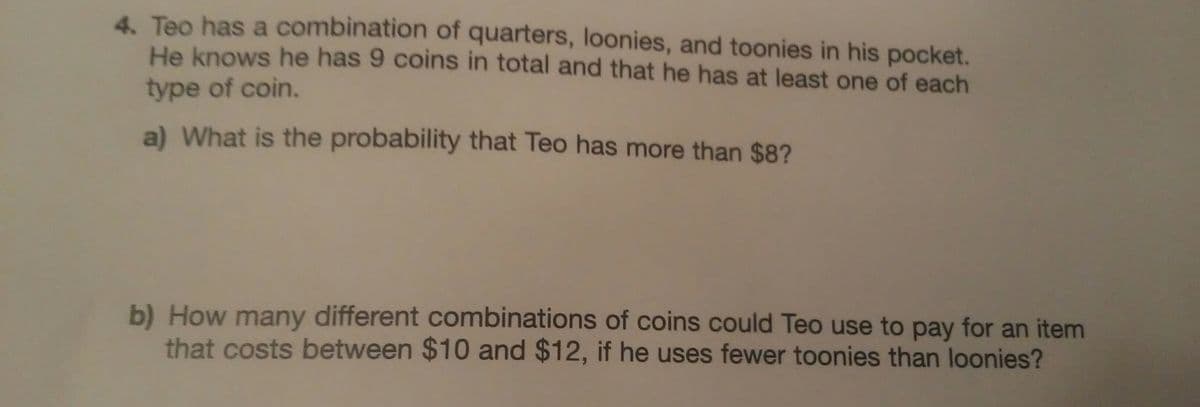 4. Teo has a combination of quarters, loonies, and toonies in his pocket.
He knows he has 9 coins in total and that he has at least one of each
type of coin.
a) What is the probability that Teo has more than $8?
b) How many different combinations of coins could Teo use to pay for an item
that costs between $10 and $12, if he uses fewer toonies than loonies?
