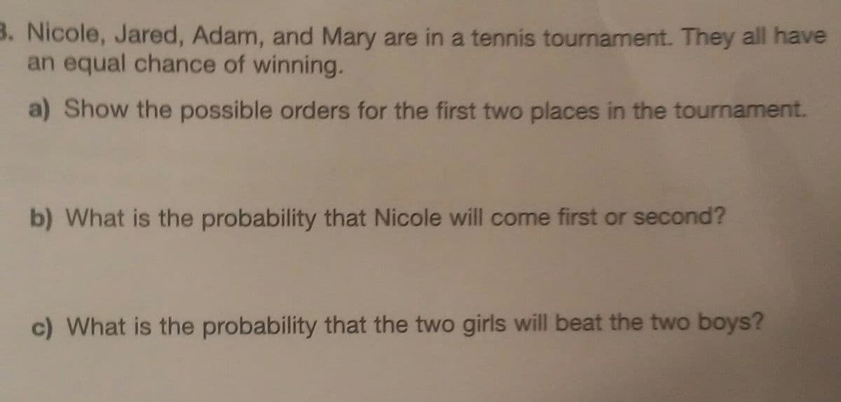 3. Nicole, Jared, Adam, and Mary are in a tennis tournament. They all have
an equal chance of winning.
a) Show the possible orders for the first two places in the tournament.
b) What is the probability that Nicole will come first or second?
c) What is the probability that the two girls will beat the two boys?
