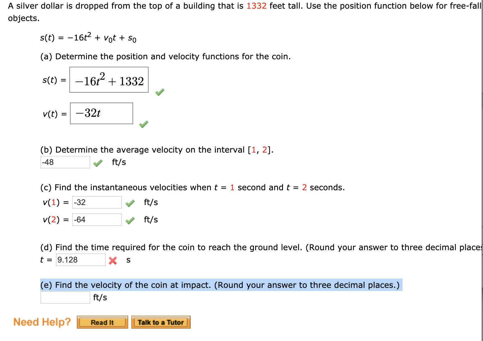 A silver dollar is dropped from the top of a building that is 1332 feet tall. Use the position function below for free-fall
objects.
s(t) = -16t2 + vot + so
(a) Determine the position and velocity functions for the coin.
s(t) =
-162 + 1332
%3D
v(t)
-32t
(b) Determine the average velocity on the interval [1, 2].
-48
ft/s
(c) Find the instantaneous velocities when t = 1 second and t =
2 seconds.
v(1) = -32
ft/s
v(2) :
= -64
ft/s
(d) Find the time required for the coin to reach the ground level. (Round your answer to three decimal places
t = 9.128
(e) Find the velocity of the coin at impact. (Round your answer to three decimal places.)
ft/s
Need Help?
Read It
Talk to a Tutor
