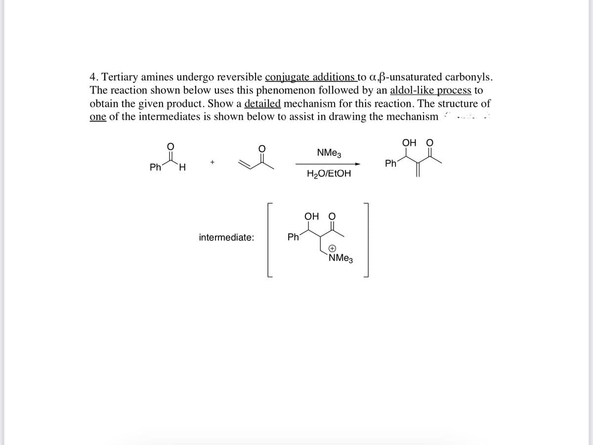 4. Tertiary amines undergo reversible conjugate additions to a,ß-unsaturated carbonyls.
The reaction shown below uses this phenomenon followed by an aldol-like process to
obtain the given product. Show a detailed mechanism for this reaction. The structure of
one of the intermediates is shown below to assist in drawing the mechanism
ОН О
Ph
+
Ph
H.
H2O/E1OH
ОН О
intermediate:
Phi
`NMe3
