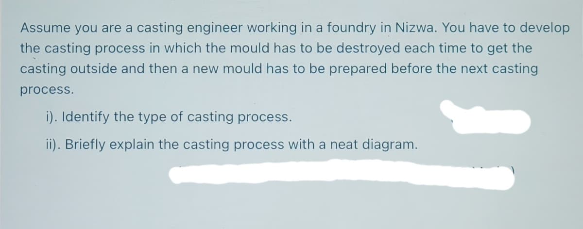Assume you are a casting engineer working in a foundry in Nizwa. You have to develop
the casting process in which the mould has to be destroyed each time to get the
casting outside and then a new mould has to be prepared before the next casting
process.
i). Identify the type of casting process.
ii). Briefly explain the casting process with a neat diagram.
