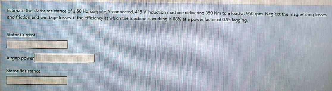 Estimate the stator resistance of a 50 Hz six-pole, Y-connected, 415 Vinduction machine delivering 350 Nm to a load at 950 rpm. Neglect the magnetizing losses
and friction and windage losses, if the efficiency at which the machine is working is 88% at a power factor of 0.95 lagging.
Stator Current
Airgap power
Stator Resistance
