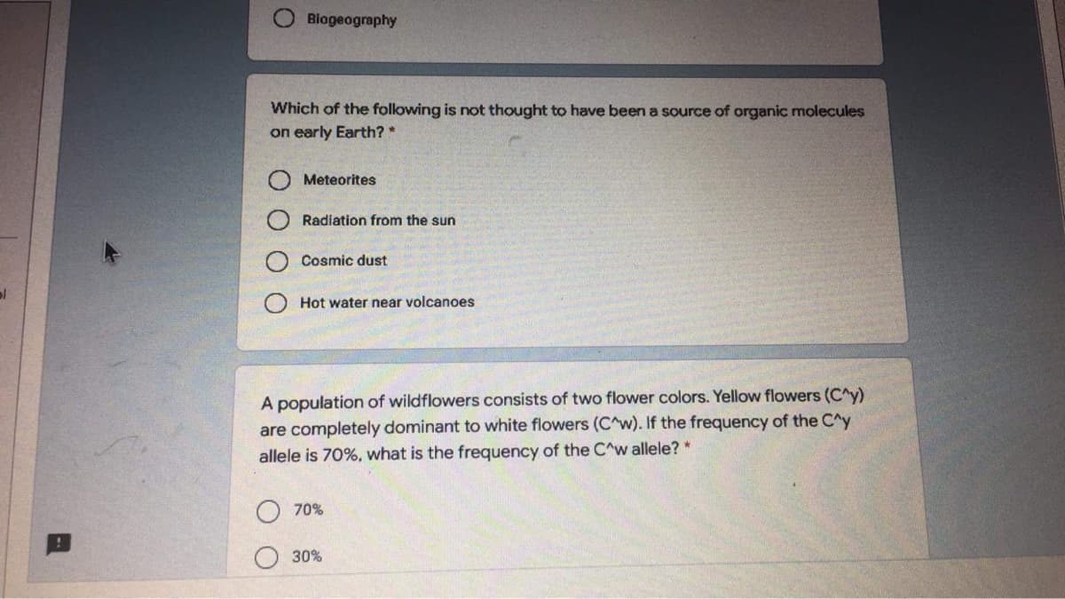 Biogeography
Which of the following is not thought to have been a source of organic molecules
on early Earth? *
Meteorites
Radiation from the sun
Cosmic dust
Hot water near volcanoes
A population of wildflowers consists of two flower colors. Yellow flowers (C^y)
are completely dominant to white flowers (C^w). If the frequency of the C^y
allele is 70%, what is the frequency of the C^w allele? *
70%
30%
