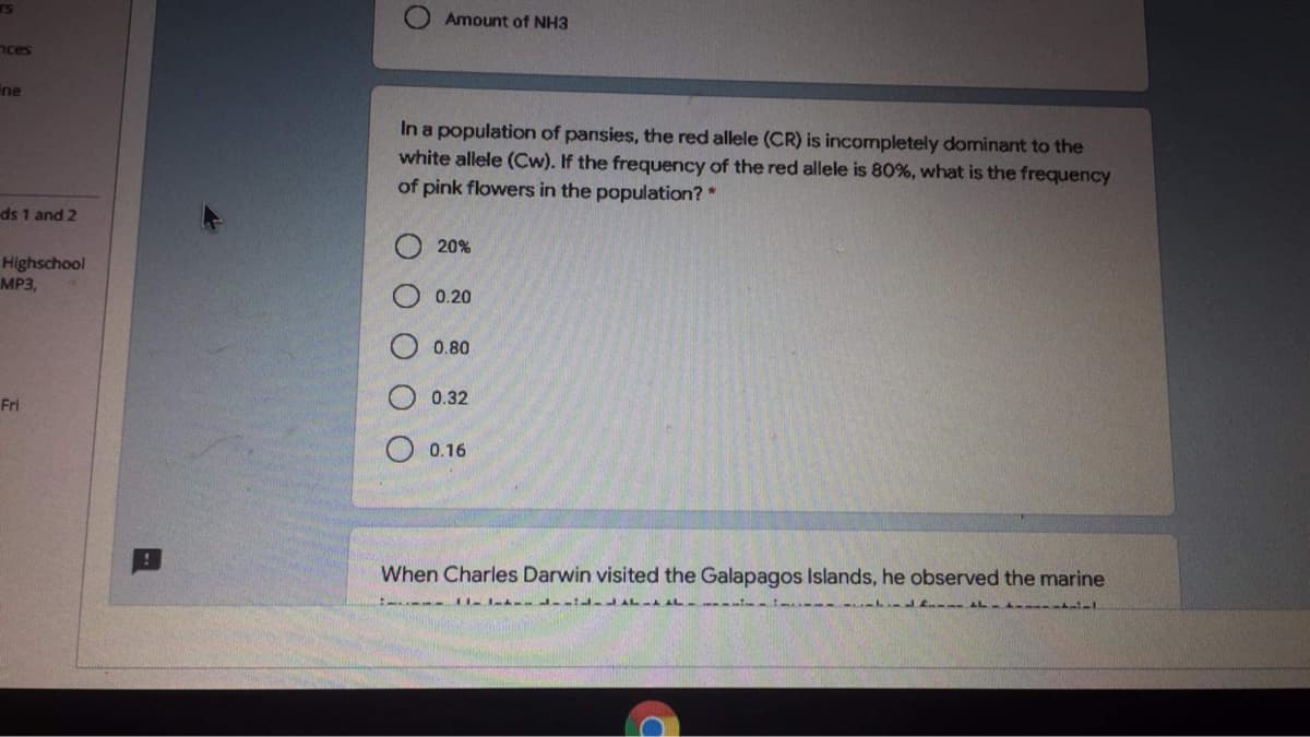 Amount of NH3
nces
ne
In a population of pansies, the red allele (CR) is incompletely dominant to the
white allele (Cw). If the frequency of the red allele is 80%, what is the frequency
of pink flowers in the population?*
ds 1 and 2
20%
Highschool
MP3,
0.20
0.80
0.32
Fri
O 0.16
When Charles Darwin visited the Galapagos Islands, he observed the marine
OOO
