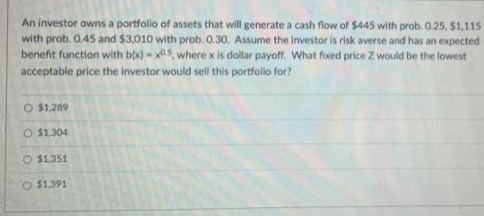 An investor owns a portfolio of assets that will generate a cash flow of $445 with prob. 0.25, $1,115
with prob. 0.45 and $3,010 with prob. 0.30. Assume the investor is risk averse and has an expected
benefit function with bix) - x05, where x is dollar payoff. What fixed price Z would be the lowest
acceptable price the investor would sell this portfolio for?
O $1,289
O $1.304
O $1,351
O $1,391
