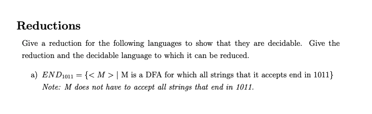 Reductions
Give a reduction for the following languages to show that they are decidable. Give the
reduction and the decidable language to which it can be reduced.
a) END1011 = {< M > | M is a DFA for which all strings that it accepts end in 1011}
Note: M does not have to accept all strings that end in 1011.
