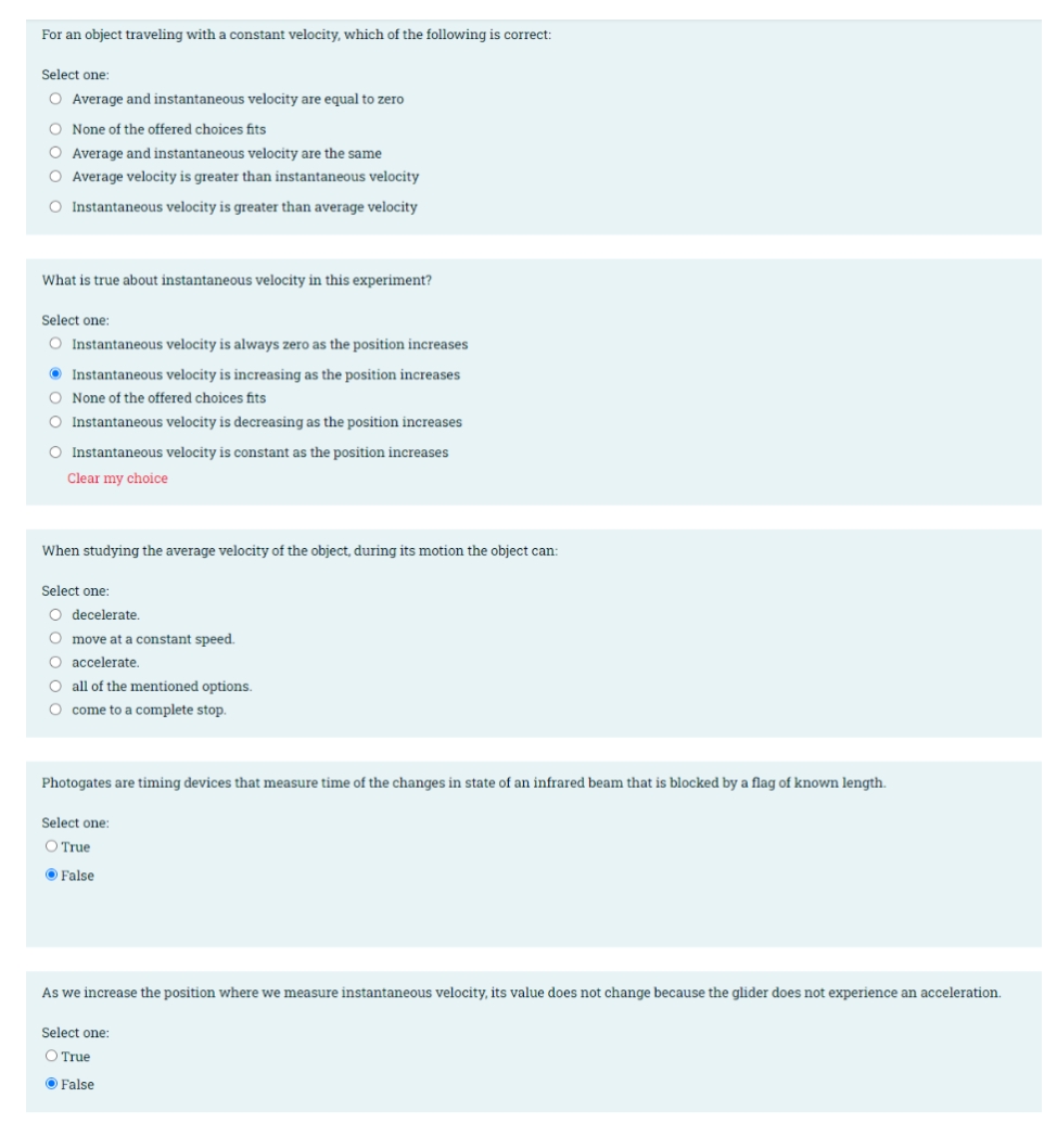 For an object traveling with a constant velocity, which of the following is correct:
Select one:
O Average and instantaneous velocity are equal to zero
O None of the offered choices fits
O Average and instantaneous velocity are the same
O Average velocity is greater than instantaneous velocity
O Instantaneous velocity is greater than average velocity
What is true about instantaneous velocity in this experiment?
Select one:
O Instantaneous velocity is always zero as the position increases
O Instantaneous velocity is increasing as the position increases
O None of the offered choices fits
O Instantaneous velocity is decreasing as the position increases
O Instantaneous velocity is constant as the position increases
Clear my choice
When studying the average velocity of the object, during its motion the object can:
Select one:
O decelerate.
O move at a constant speed.
O accelerate.
O all of the mentioned options.
O come to a complete stop.
Photogates are timing devices that measure time of the changes in state of an infrared beam that is blocked by a flag of known length.
Select one:
O True
O False
As we increase the position where we measure instantaneous velocity, its value does not change because the glider does not experience an acceleration.
Select one:
O True
O False
