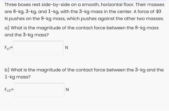 Three boxes rest side-by-side on a smooth, horizontal floor. Their masses
are 8-kg, 3-kg, and 1-kg, with the 3-kg mass in the center. A force of 40
N pushes on the 8-kg mass, which pushes against the other two masses.
a) What is the magnitude of the contact force between the 8-kg mass
and the 3-kg mass?
Fei=
N
b) What is the magnitude of the contact force between the 3-kg and the
1-kg mass?
Fc2=
N
