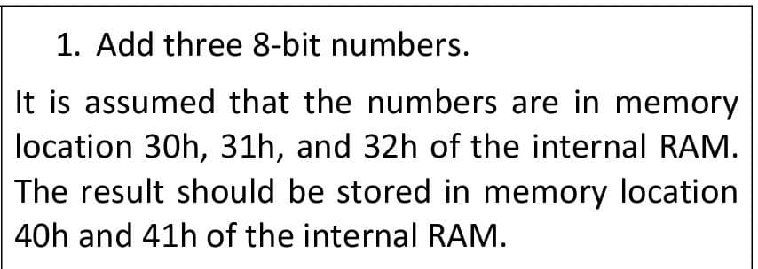 1. Add three 8-bit numbers.
It is assumed that the numbers are in memory
location 30h, 31h, and 32h of the internal RAM.
The result should be stored in memory location
40h and 41h of the internal RAM.
