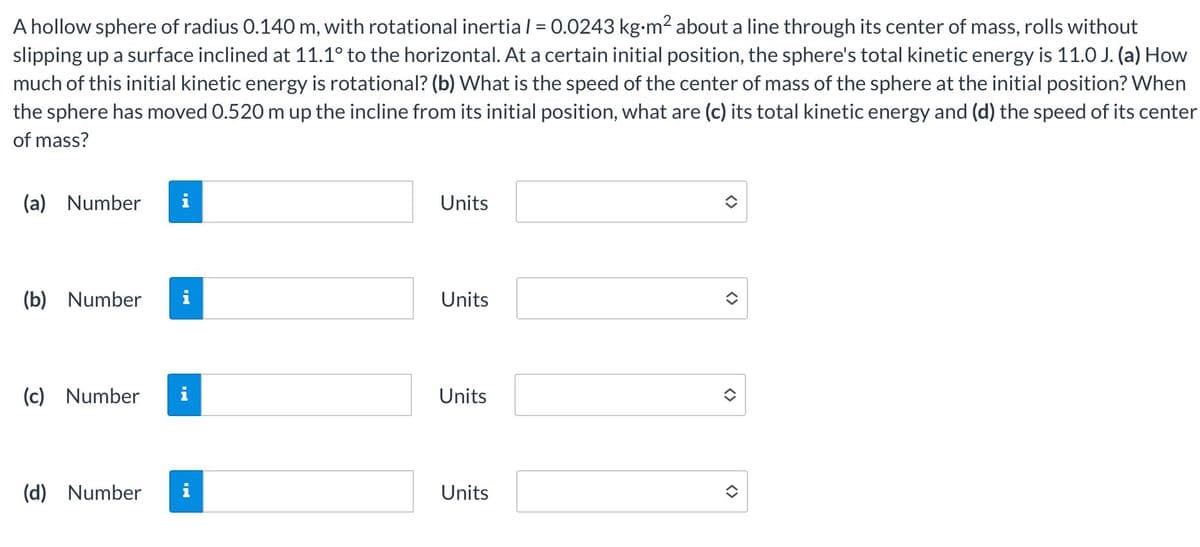 A hollow sphere of radius 0.140 m, with rotational inertia l = 0.0243 kg-m? about a line through its center of mass, rolls without
slipping up a surface inclined at 11.1° to the horizontal. At a certain initial position, the sphere's total kinetic energy is 11.0 J. (a) How
much of this initial kinetic energy is rotational? (b) What is the speed of the center of mass of the sphere at the initial position? When
the sphere has moved 0.520 m up the incline from its initial position, what are (c) its total kinetic energy and (d) the speed of its center
%3D
of mass?
(a) Number
i
Units
(b) Number
i
Units
(c) Number
Units
(d) Number
i
Units
<>
<>
<>
<>

