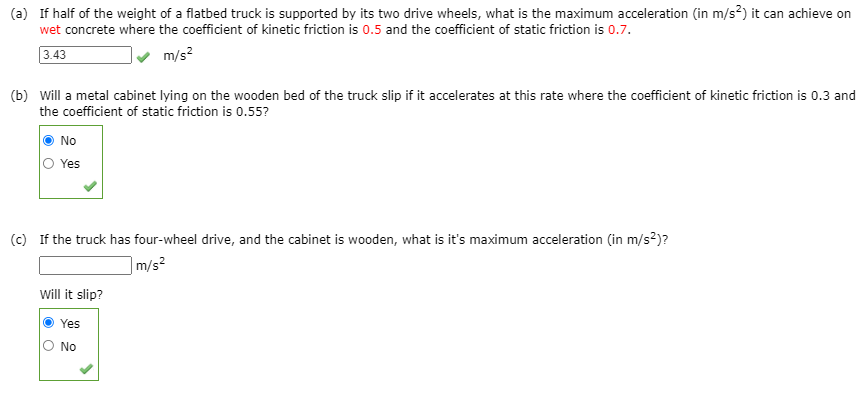 (a) If half of the weight of a flatbed truck is supported by its two drive wheels, what is the maximum acceleration (in m/s?) it can achieve on
wet concrete where the coefficient of kinetic friction is 0.5 and the coefficient of static friction is 0.7.
3.43
m/s?
(b) Will a metal cabinet lying on the wooden bed of the truck slip if it accelerates at this rate where the coefficient of kinetic friction is 0.3 and
the coefficient of static friction is 0.55?
No
Yes
(c) If the truck has four-wheel drive, and the cabinet is wooden, what is it's maximum acceleration (in m/s?)?
|m/s²
Will it slip?
Yes
O No
