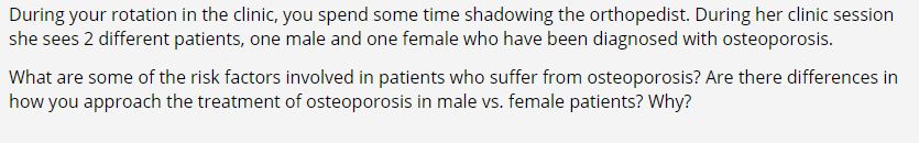 During your rotation in the clinic, you spend some time shadowing the orthopedist. During her clinic session
she sees 2 different patients, one male and one female who have been diagnosed with osteoporosis.
What are some of the risk factors involved in patients who suffer from osteoporosis? Are there differences in
how you approach the treatment of osteoporosis in male vs. female patients? Why?
