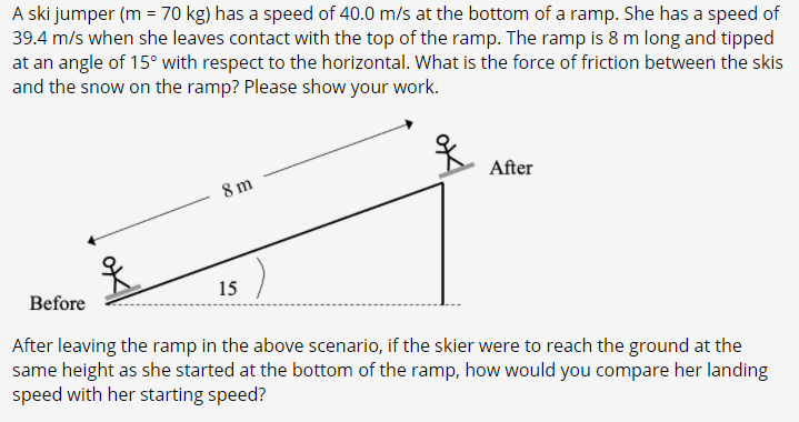 A ski jumper (m = 70 kg) has a speed of 40.0 m/s at the bottom of a ramp. She has a speed of
39.4 m/s when she leaves contact with the top of the ramp. The ramp is 8 m long and tipped
at an angle of 15° with respect to the horizontal. What is the force of friction between the skis
and the snow on the ramp? Please show your work.
After
8 m
15
Before
After leaving the ramp in the above scenario, if the skier were to reach the ground at the
same height as she started at the bottom of the ramp, how would you compare her landing
speed with her starting speed?
