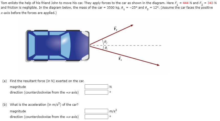 Tom enlists the help of his friend John to move his car. They apply forces to the car as shown in the diagram. Here F, = 444 N and F, = 343 N
and friction is negligible. In the diagram below, the mass of the car = 3500 kg, e, = -25° and e, = 12°. (Assume the car faces the positive
x-axis before the forces are applied.)
(a) Find the resultant force (in N) exerted on the car.
magnitude
N
direction (counterclockwise from the +x-axis)
(b) What is the acceleration (in m/s?) of the car?
magnitude
|m/s²
direction (counterclockwise from the +x-axis)
