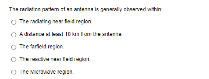 The radiation pattern of an antenna is generally observed within:
The radiating near field region.
A distance at least 10 km from the antenna.
The farfield region.
The reactive near field region.
The Microwave region.

