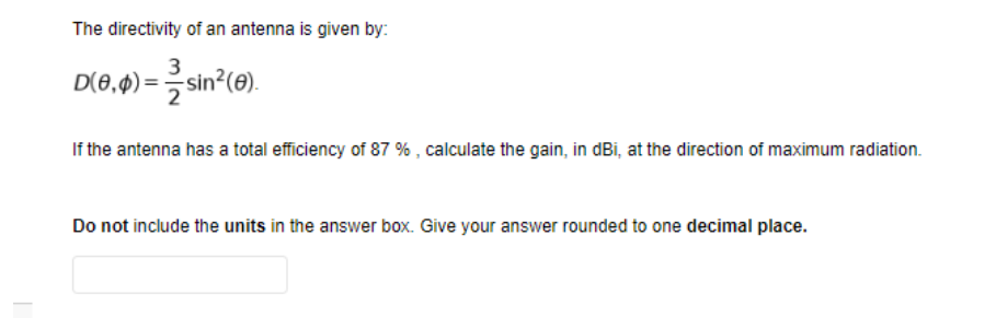 The directivity of an antenna is given by:
3
D(0,4) = sin (0).
If the antenna has a total efficiency of 87 % , calculate the gain, in dBi, at the direction of maximum radiation.
Do not include the units in the answer box. Give your answer rounded to one decimal place.
