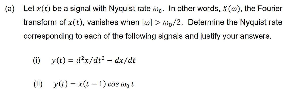 (a) Let x(t) be a signal with Nyquist rate wo. In other words, X(w), the Fourier
transform of x(t), vanishes when lw| > wo/2. Determine the Nyquist rate
corresponding to each of the following signals and justify your answers.
(i) y(t) = d²x/dt? – dx/dt
(ii) y(t) = x(t – 1) cos wo t
COS
