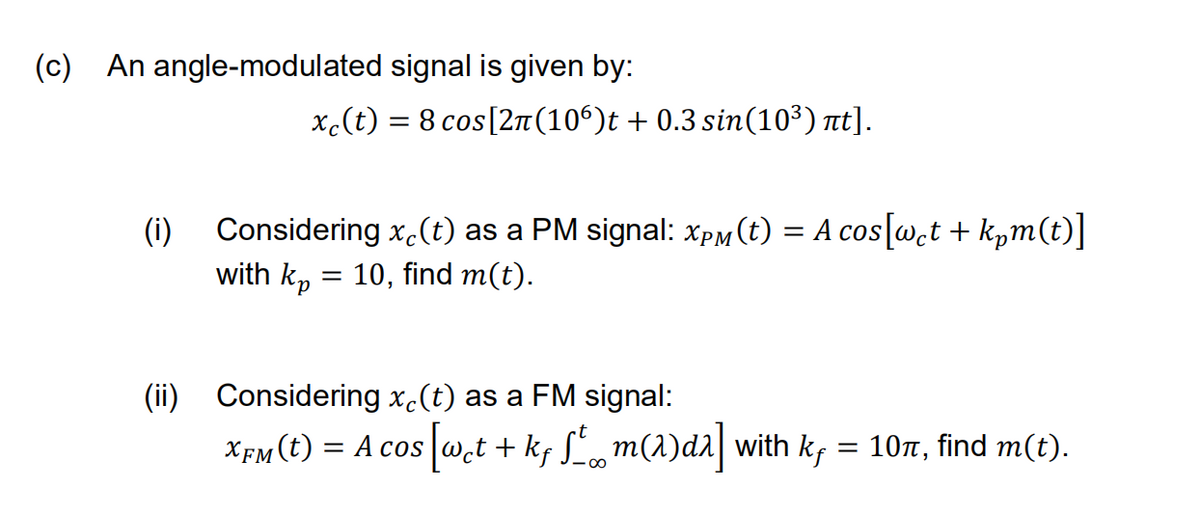 (c)
An angle-modulated signal is given by:
x.(t) = 8 cos[2n (10°)t + 0.3 sin(10³) nt].
(i) Considering x.(t) as a PM signal: xpM (t) = A cos[wct + k,m(t)]
with k, = 10, find m(t).
(ii) Considering x.(t) as a FM signal:
XfM(t) = A cos w.t
+ ks L, m(1)da| with k, = 107, find m(t).
