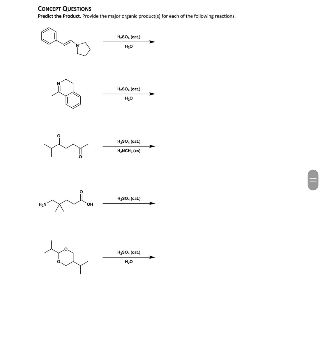 CONCEPT QUESTIONS
Predict the Product. Provide the major organic product(s) for each of the following reactions.
H2SO4 (cat.)
H20
H2SO4 (cat.)
H20
H2SO, (cat.)
H2NCH3 (xs)
H2SO4 (cat.)
H2N
H2SO, (cat.)
H20
