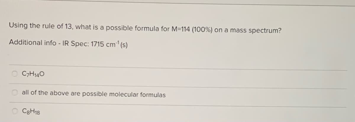 Using the rule of 13, what is a possible formula for M=114 (100%) on a mass spectrum?
Additional info - IR Spec: 1715 cm1(s)
C7H140
all of the above are possible molecular formulas
O C8H18
