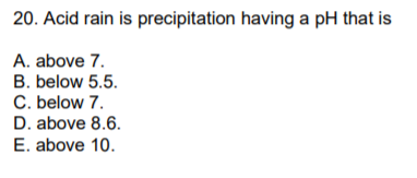 20. Acid rain is precipitation having a pH that is
A. above 7.
B. below 5.5.
C. below 7.
D. above 8.6.
E. above 10.
