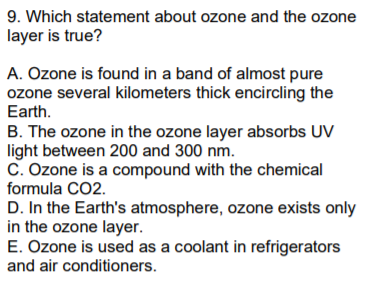 9. Which statement about ozone and the ozone
layer is true?
A. Ozone is found in a band of almost pure
ozone several kilometers thick encircling the
Earth.
B. The ozone in the ozone layer absorbs UV
light between 200 and 300 nm.
C. Ozone is a compound with the chemical
formula CO2.
D. In the Earth's atmosphere, ozone exists only
in the ozone layer.
E. Ozone is used as a coolant in refrigerators
and air conditioners.
