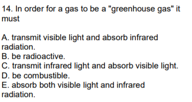 14. In order for a gas to be a "greenhouse gas" it
must
A. transmit visible light and absorb infrared
radiation.
B. be radioactive.
C. transmit infrared light and absorb visible light.
D. be combustible.
E. absorb both visible light and infrared
radiation.
