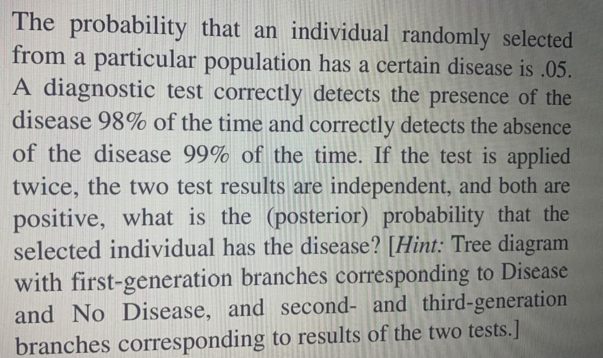 The probability that an individual randomly selected
from a particular population has a certain disease is .05.
A diagnostic test correctly detects the presence of the
disease 98% of the time and correctly detects the absence
of the disease 99% of the time. If the test is applied
twice, the two test results are independent, and both are
positive, what is the (posterior) probability that the
selected individual has the disease? [Hint: Tree diagram
with first-geneeration branches corresponding to Disease
and No Disease, and second- and third-generation
branches corresponding to results of the two tests.]
