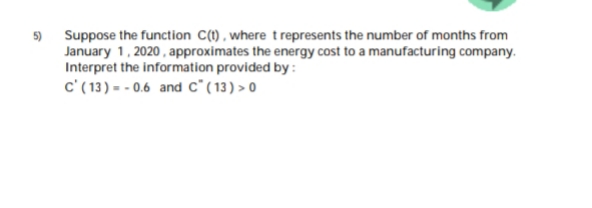 Suppose the function C(1), where trepresents the number of months from
January 1, 2020, approximates the energy cost to a manufacturing company.
Interpret the information provided by:
c' ( 13) = - 0.6 and c*(13) > 0
5)
