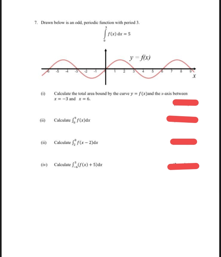 7. Drawn below is an odd, periodic function with period 3.
F(x) dx = 5
y = f(x)
(i)
Calculate the total area bound by the curve y f(x)and the x-axis between
x = -3 and x = 6.
(ii)
Calculate f f(x)dx
(ii)
Calculate f(x – 2)dx
(iv)
Calculate (x) + 5)dx
