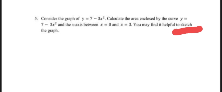 5. Consider the graph of y = 7-3x2. Calculate the area enclosed by the curve y =
7- 3x and the x-axis between x = 0 and x 3. You may find it helpful to sketch
the graph.
