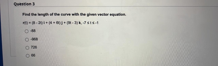 Question 3
Find the length of the curve with the given vector equation.
r(t) = (8 - 21) i + (4 + 6t) j + (9t - 3) k, -7 sts-1
-88
-968
726
66
